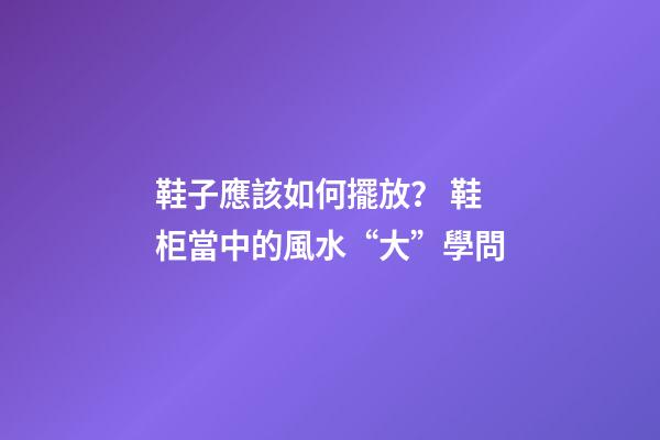 鞋子應該如何擺放？ 鞋柜當中的風水“大”學問